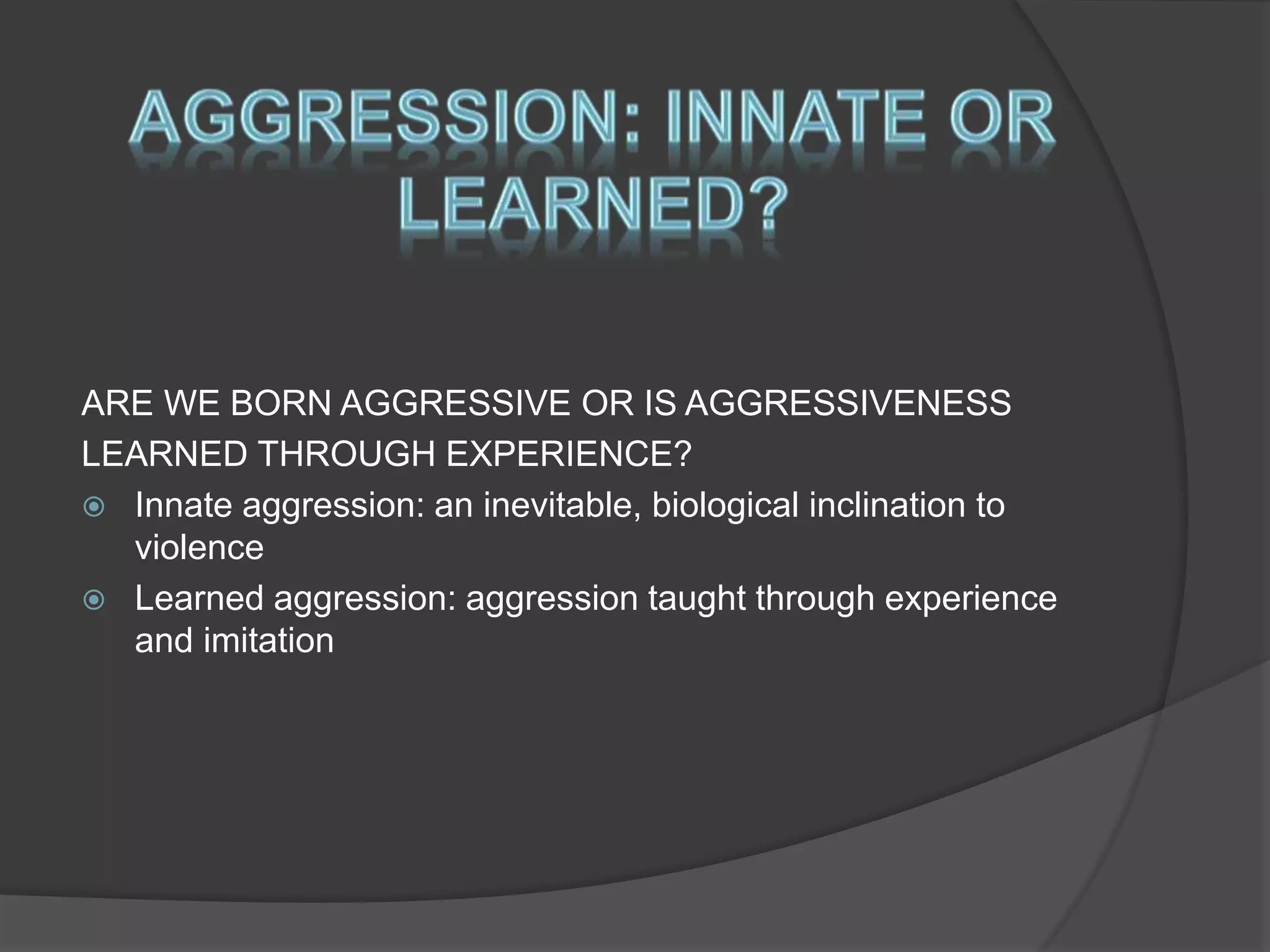ARE WE BORN AGGRESSIVE OR IS AGGRESSIVENESS
LEARNED THROUGH EXPERIENCE?
 Innate aggression: an inevitable, biological inclination to
violence
 Learned aggression: aggression taught through experience
and imitation
 