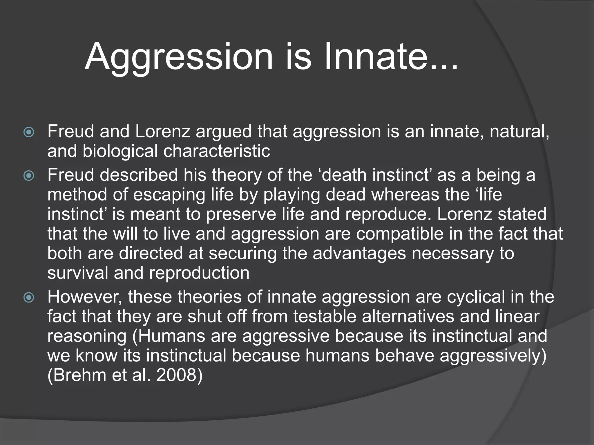 Aggression is Innate...
 Freud and Lorenz argued that aggression is an innate, natural,
and biological characteristic
 Freud described his theory of the ‘death instinct’ as a being a
method of escaping life by playing dead whereas the ‘life
instinct’ is meant to preserve life and reproduce. Lorenz stated
that the will to live and aggression are compatible in the fact that
both are directed at securing the advantages necessary to
survival and reproduction
 However, these theories of innate aggression are cyclical in the
fact that they are shut off from testable alternatives and linear
reasoning (Humans are aggressive because its instinctual and
we know its instinctual because humans behave aggressively)
(Brehm et al. 2008)
 