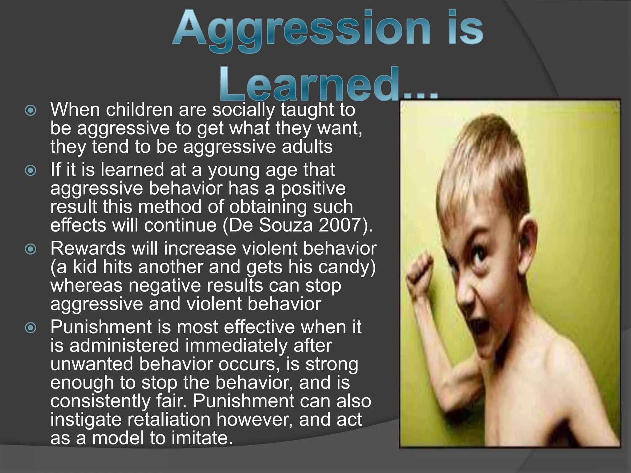  When children are socially taught to
be aggressive to get what they want,
they tend to be aggressive adults
 If it is learned at a young age that
aggressive behavior has a positive
result this method of obtaining such
effects will continue (De Souza 2007).
 Rewards will increase violent behavior
(a kid hits another and gets his candy)
whereas negative results can stop
aggressive and violent behavior
 Punishment is most effective when it
is administered immediately after
unwanted behavior occurs, is strong
enough to stop the behavior, and is
consistently fair. Punishment can also
instigate retaliation however, and act
as a model to imitate.
 