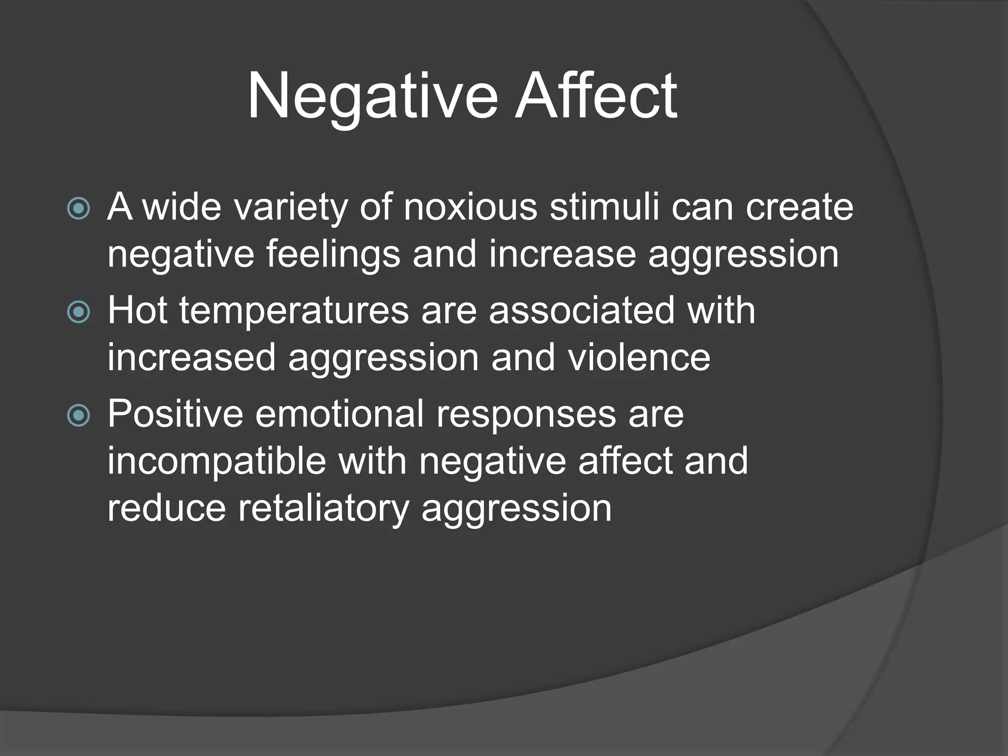 Negative Affect
 A wide variety of noxious stimuli can create
negative feelings and increase aggression
 Hot temperatures are associated with
increased aggression and violence
 Positive emotional responses are
incompatible with negative affect and
reduce retaliatory aggression
 