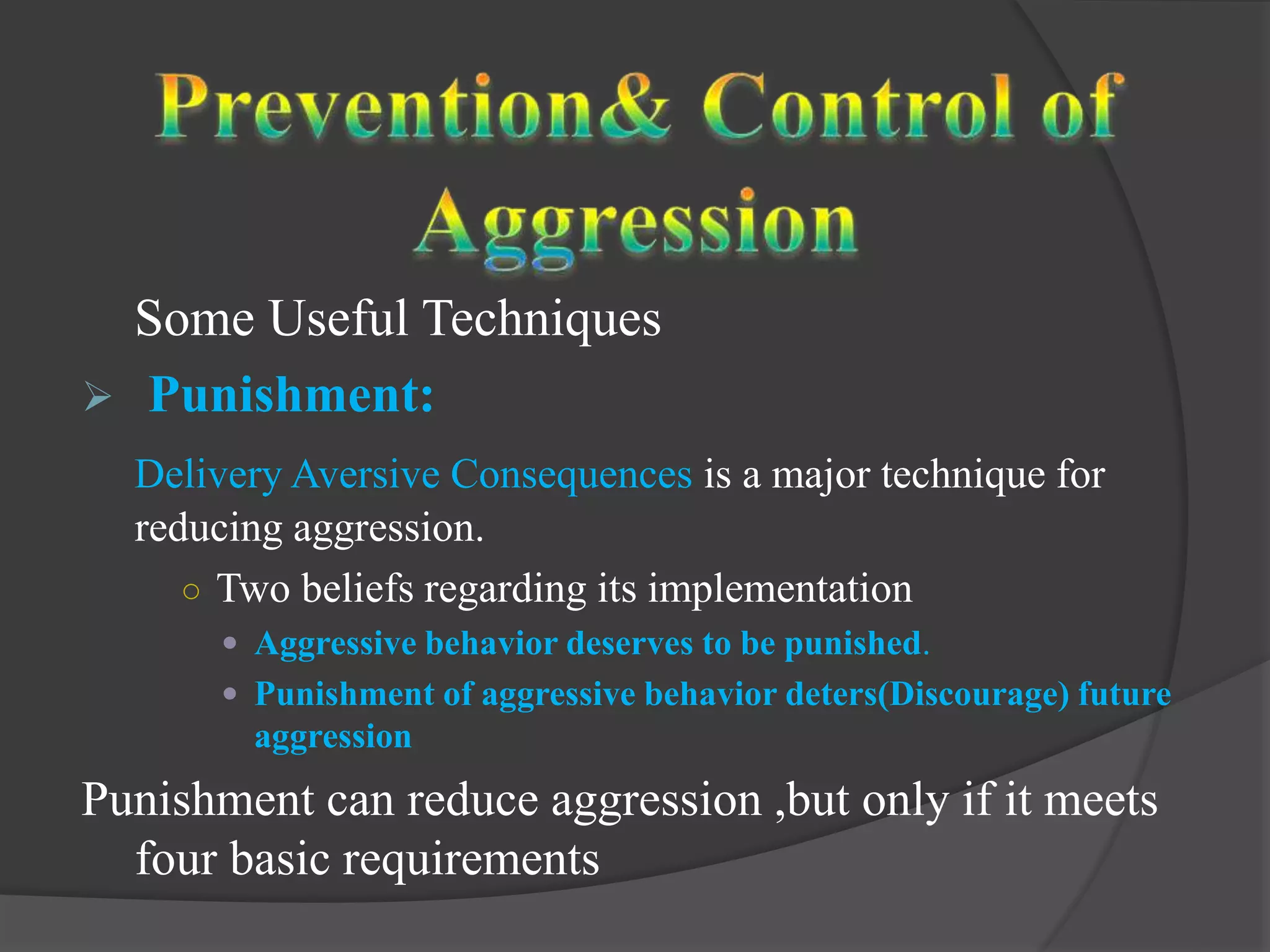 Some Useful Techniques
 Punishment:
Delivery Aversive Consequences is a major technique for
reducing aggression.
○ Two beliefs regarding its implementation
 Aggressive behavior deserves to be punished.
 Punishment of aggressive behavior deters(Discourage) future
aggression
Punishment can reduce aggression ,but only if it meets
four basic requirements
 