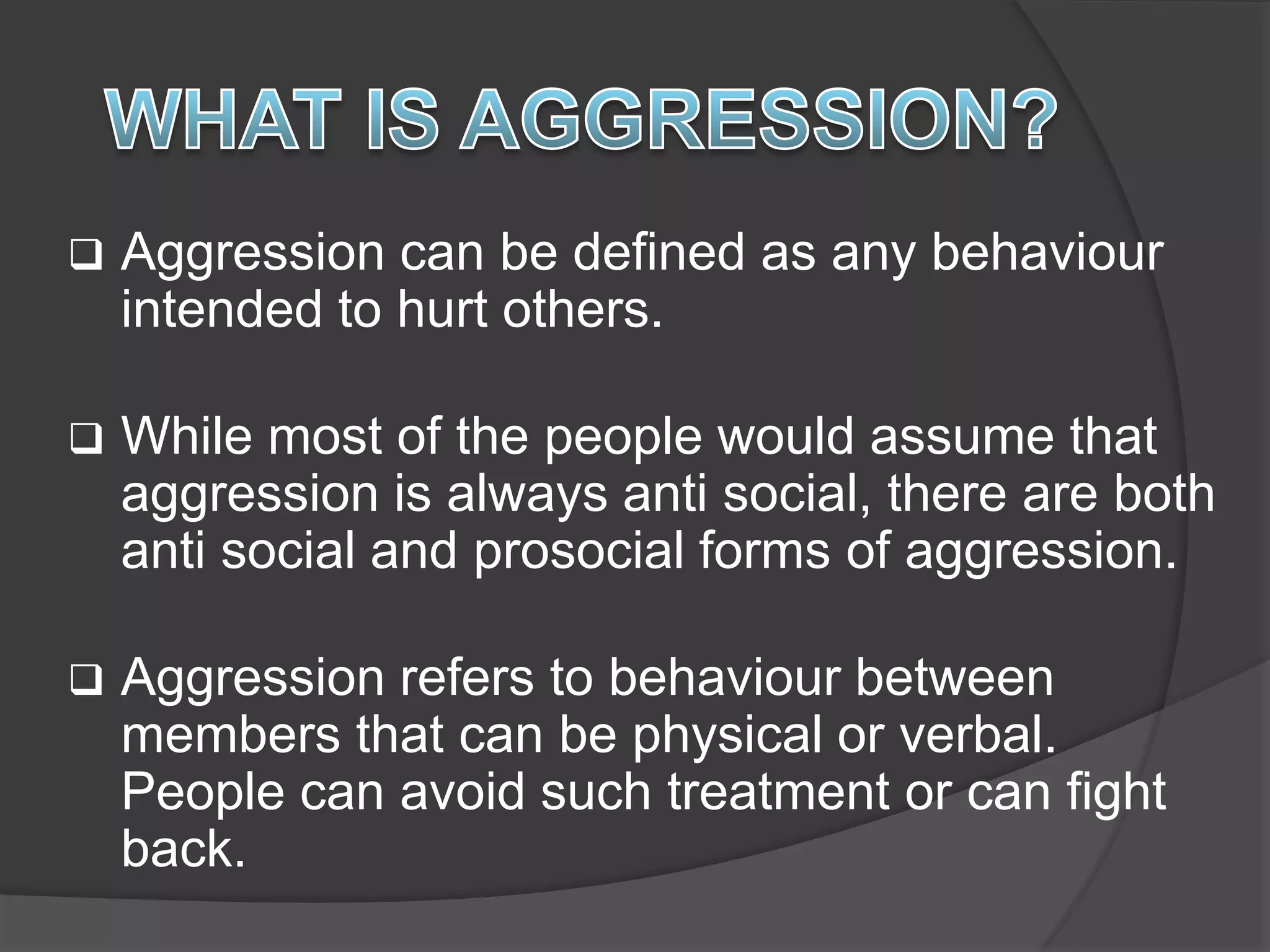  Aggression can be defined as any behaviour
intended to hurt others.
 While most of the people would assume that
aggression is always anti social, there are both
anti social and prosocial forms of aggression.
 Aggression refers to behaviour between
members that can be physical or verbal.
People can avoid such treatment or can fight
back.
 