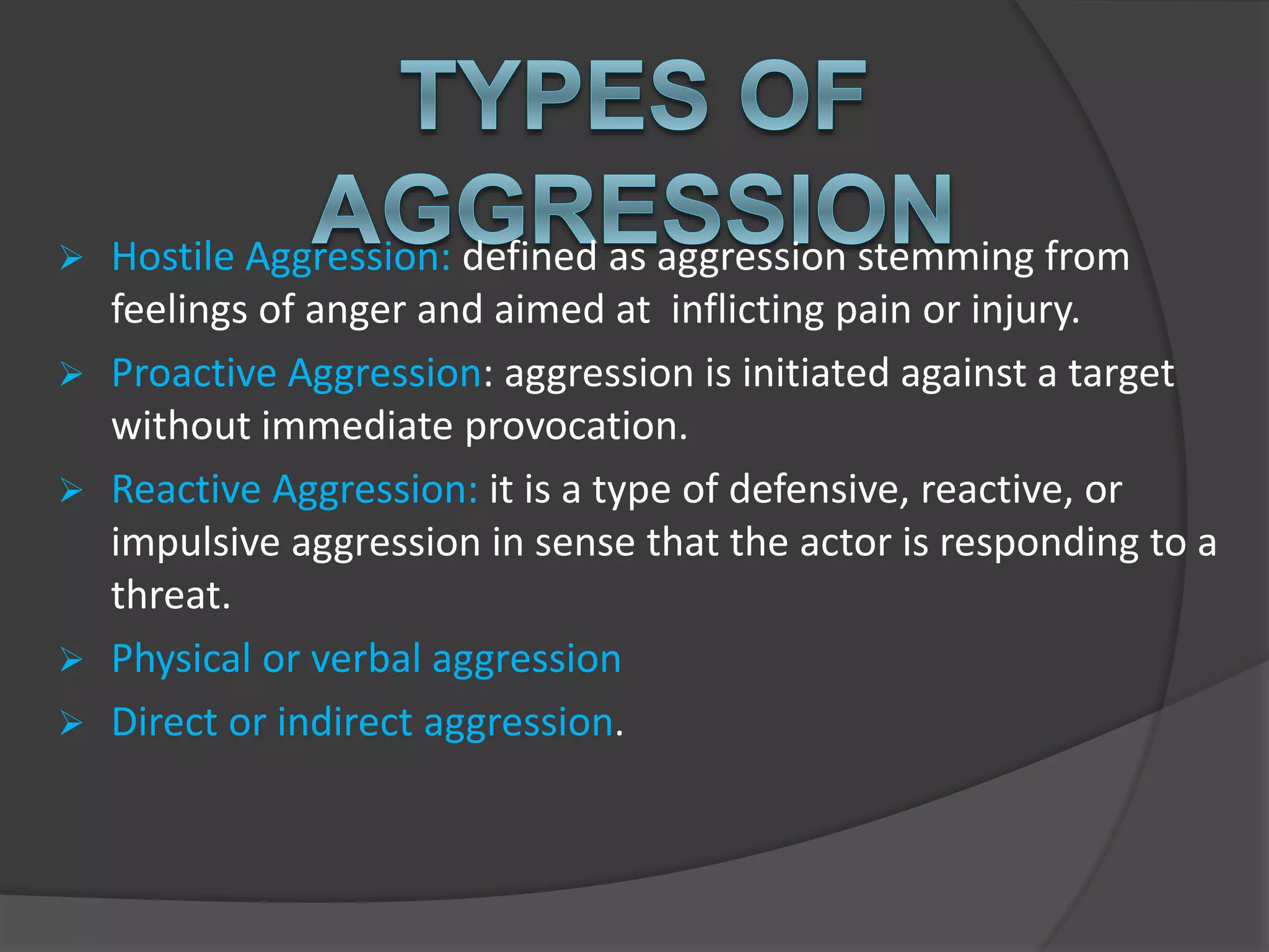  Hostile Aggression: defined as aggression stemming from
feelings of anger and aimed at inflicting pain or injury.
 Proactive Aggression: aggression is initiated against a target
without immediate provocation.
 Reactive Aggression: it is a type of defensive, reactive, or
impulsive aggression in sense that the actor is responding to a
threat.
 Physical or verbal aggression
 Direct or indirect aggression.
 