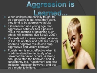  When children are socially taught to
be aggressive to get what they want,
they tend to be aggressive adults
 If it is learned at a young age that
aggressive behavior has a positive
result this method of obtaining such
effects will continue (De Souza 2007).
 Rewards will increase violent behavior
(a kid hits another and gets his candy)
whereas negative results can stop
aggressive and violent behavior
 Punishment is most effective when it
is administered immediately after
unwanted behavior occurs, is strong
enough to stop the behavior, and is
consistently fair. Punishment can also
instigate retaliation however, and act
as a model to imitate.
 
