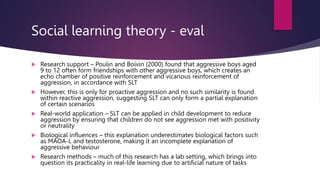Social learning theory - eval
 Research support – Poulin and Boivin (2000) found that aggressive boys aged
9 to 12 often form friendships with other aggressive boys, which creates an
echo chamber of positive reinforcement and vicarious reinforcement of
aggression, in accordance with SLT
 However, this is only for proactive aggression and no such similarity is found
within reactive aggression, suggesting SLT can only form a partial explanation
of certain scenarios
 Real-world application – SLT can be applied in child development to reduce
aggression by ensuring that children do not see aggression met with positivity
or neutrality
 Biological influences – this explanation underestimates biological factors such
as MAOA-L and testosterone, making it an incomplete explanation of
aggressive behaviour
 Research methods – much of this research has a lab setting, which brings into
question its practicality in real-life learning due to artificial nature of tasks
 