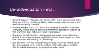De-individuation - eval
 Research support – Douglas and McGarty (2001) found that in online chats,
there was a strong positive correlation between aggressive messaging and
levels of anonymity provided
 However, Gergen et al. (1973) found in a ‘deviance in the dark’ study that
anonymity caused intimate behaviours rather than aggression, suggesting
that anonymity does not always result in aggression
 Real-world de-individuation – scenarios of aggressive crowd behaviour in
real life, for example baiters of suicidal individuals attempting to end their
lives in front of a crowd (e.g. off of buildings)
 Role of norms – de-individuated behaviour may actually be normative, as
they are antisocial norms in of themselves, which goes against the idea
that de-individuation causes action against social norms
 