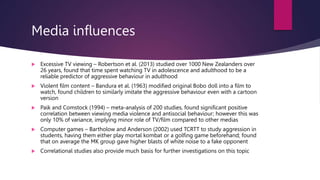 Media influences
 Excessive TV viewing – Robertson et al. (2013) studied over 1000 New Zealanders over
26 years, found that time spent watching TV in adolescence and adulthood to be a
reliable predictor of aggressive behaviour in adulthood
 Violent film content – Bandura et al. (1963) modified original Bobo doll into a film to
watch, found children to similarly imitate the aggressive behaviour even with a cartoon
version
 Paik and Comstock (1994) – meta-analysis of 200 studies, found significant positive
correlation between viewing media violence and antisocial behaviour; however this was
only 10% of variance, implying minor role of TV/film compared to other medias
 Computer games – Bartholow and Anderson (2002) used TCRTT to study aggression in
students, having them either play mortal kombat or a golfing game beforehand; found
that on average the MK group gave higher blasts of white noise to a fake opponent
 Correlational studies also provide much basis for further investigations on this topic
 