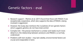 Genetic factors - eval
 Research support – Mertins et al. (2011) found that those with MAOA-H are
exceptionally cooperative, which also supports the idea of MAOA-L being
involved in aggression
 However, the study also mentions the crucialness of non-genetic factors
which suggests genetics do not have total control
 Complex link – the precise mechanism is unclear and needs much more
detail to it, the relationship between serotonin and MAOA-L is not fully
understood
 Problems with twin studies – may lack validity, environmental factors are
crucial and inseparable in twins
 