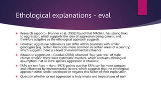 Ethological explanations - eval
 Research support – Brunner et al. (1993) found that MAOA-L has strong links
to aggression, which supports the idea of aggression being genetic and
therefore adaptive as the ethological approach suggests
 However, aggressive behaviours can differ within countries with similar
genotypes (e.g. certain homicides more common in certain areas of a country)
which suggests there is a level of environmental influence
 Ritualistic aggression – Goodall (2010) observed ‘four-year war’ of male
chimps wherein there were systematic murders, which contrasts ethological
assumption that all intra-species aggression is ritualistic
 FAPs are not fixed – Hunt (1973) points out that FAPs can be more complex
and influenced by environmental factors, which suggests that the ethological
approach either under developed or negates this factor of their explanation
 Question whether or not aggression is truly innate and implications of such
 