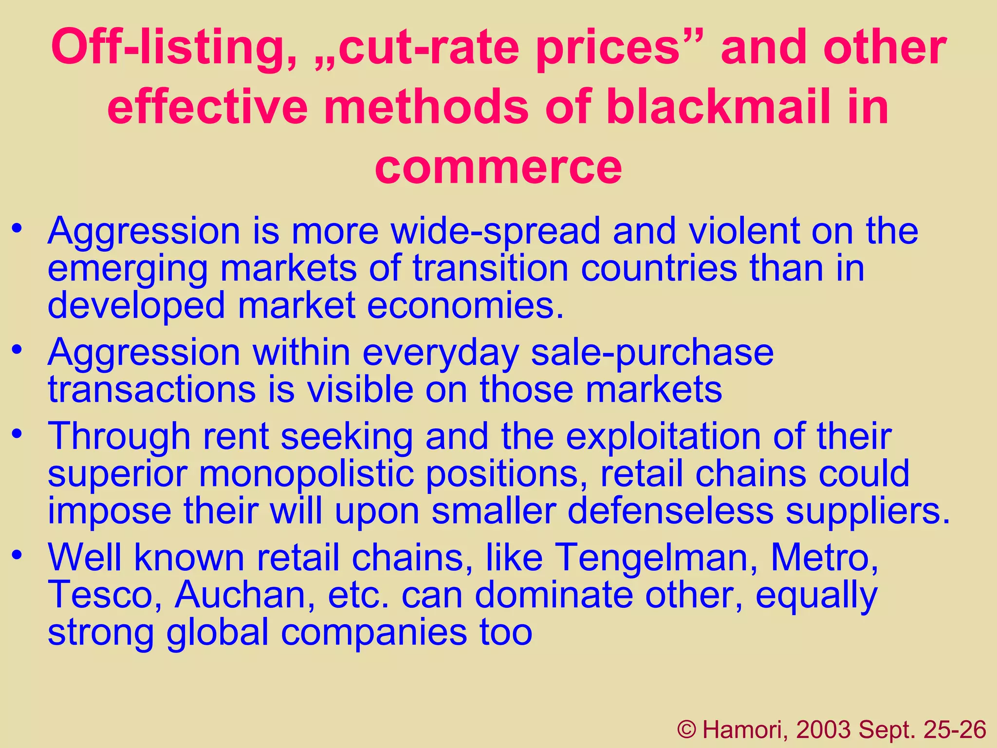 Off-listing, „cut-rate prices” and other effective methods of blackmail in commerce Aggression is more wide-spread and violent on the emerging markets of transition countries than in developed market economies.  A ggression within  everyday  sale-purchase transactions is  visible on those markets  Through rent seeking and the exploitation of their superior monopolistic positions,  retail chains  could impose their will upon smaller defenseless suppliers.  Well known retail chains, like Tengelman, Metro, Tesco, Auchan, etc.  can dominate other, equally strong global companies  too ©   Hamori, 2003 Sept. 25-26 