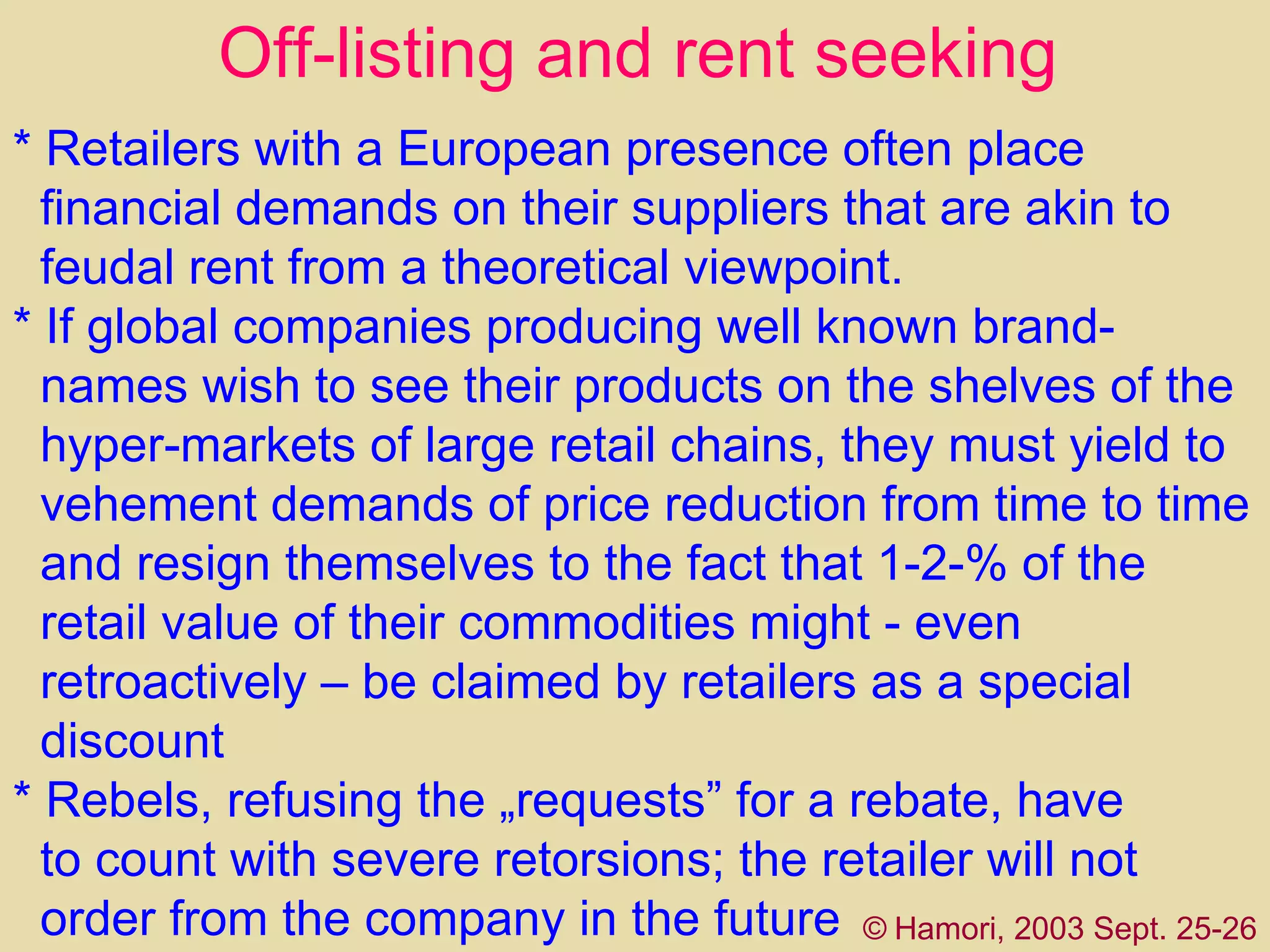 *   Retailers with a European presence  often  place financial demands on their suppliers that are akin to feudal rent from a theoretical viewpoint.  * If global companies producing well   known brand- names   wish to see their products on the shelves of the  hyper-markets of large retail chains, they must yield to  vehement demands of price reduction from time to time  and resign themselves to the fact that 1-2-% of the  retail value of their commodities might - even  retroactively – be claimed by retailers as a special  discount *  R ebel s,  refusing the   „requests” for a rebate,  have   to count with severe retorsions; the retailer will not order from the company in the future Off-listing and rent seeking ©   Hamori, 2003 Sept. 25-26 