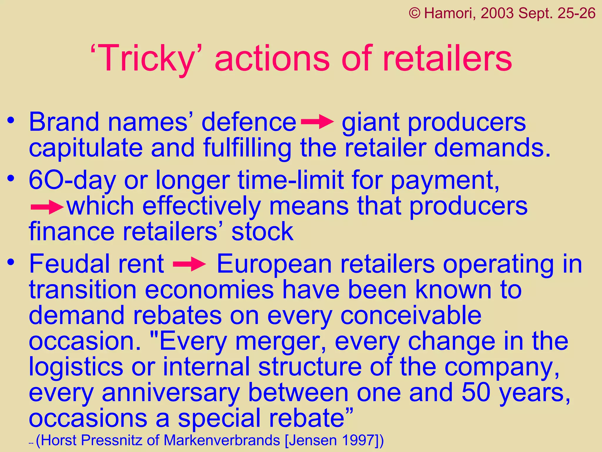 ‘ Tricky’ actions of retailers Brand names’ defence  giant producers capitulat e  and fulfill ing  the retailer   demands.  6O-day or longer time-limit for payment,  which effectively means that producers finance retailers’ stock  Feudal rent  European retailers operating in transition economies have been known to demand rebates on every conceivable occasion. "Every merger, every change in the logistics or internal structure of the company, every anniversary between one and 50 years, occasions a special rebate ” --  ( Horst Pressnitz of Markenverbrands  [ Jensen 1997] )   ©   Hamori, 2003 Sept. 25-26 