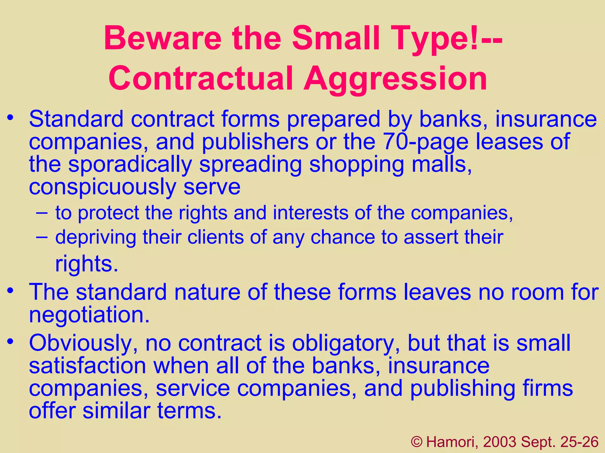 Beware the Small Type!--Contractual Aggression   Standard contract forms prepared by banks, insurance companies, and publishers or the 70-page leases of the sporadically spreading shopping malls, conspicuously serve  to protect the rights and interests of the companies, depriving their clients of any chance to assert their   rights.  The standard nature of these forms leaves no room for negotiation.  Obviously, no contract is obligatory, but that is small satisfaction when all of the banks, insurance companies, service companies, and publishing firms offer similar terms.  ©   Hamori, 2003 Sept. 25-26 