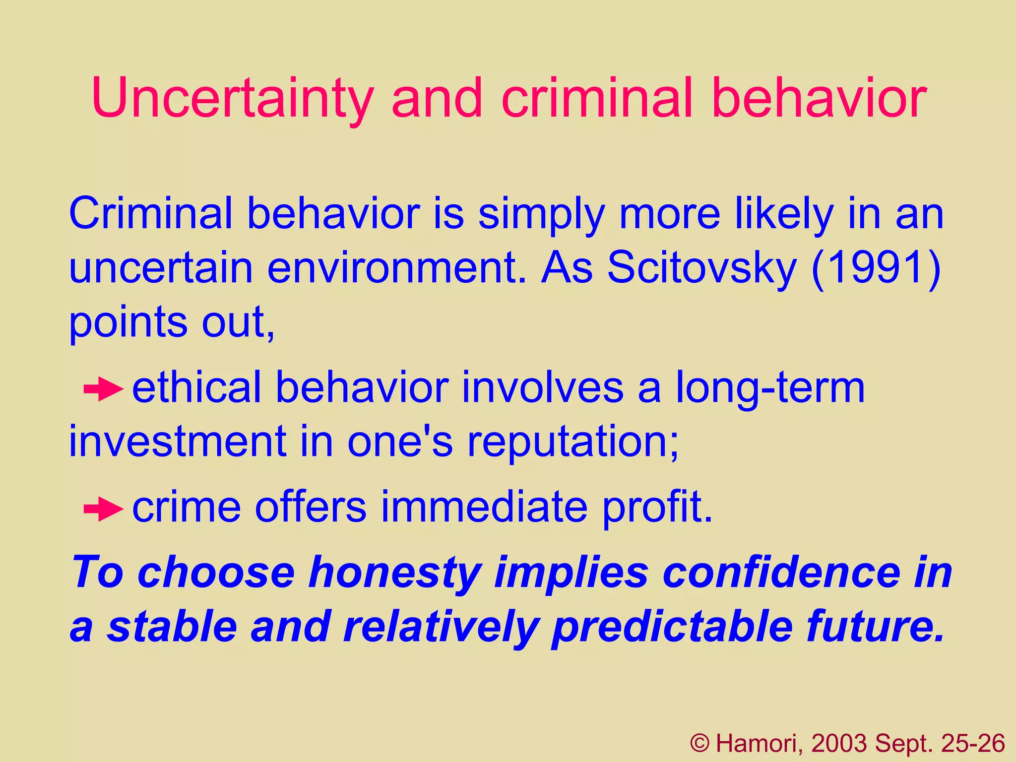 Uncertainty and criminal behavior Criminal behavior is simply more likely in an   uncertain environment. As Scitovsky (1991) points out,  ethical behavior involves a long-term   i nvestment in one's reputation;  crime offers immediate profit.  To choose honesty implies confidence in a stable and relatively predictable future.  ©   Hamori, 2003 Sept. 25-26 