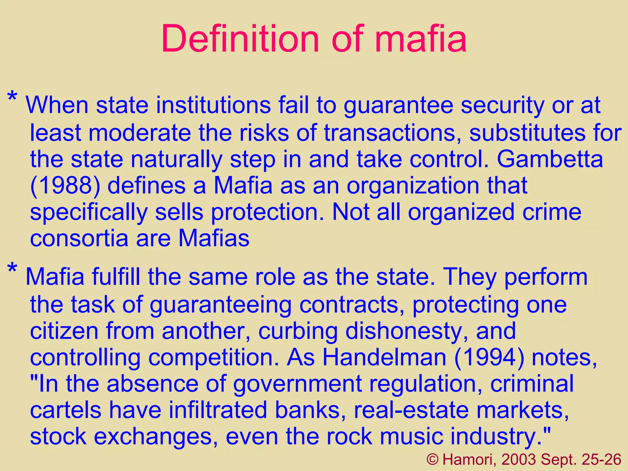 Definition of mafia *   When state institutions fail to guarantee security or at least moderate the risks of transactions, substitutes for the state naturally step in and take control. Gambetta (1988) defines a Mafia as an organization that specifically sells protection. Not all organized crime consortia are Mafias   *   Mafia  fulfill the same role as the state. They perform the task of guaranteeing contracts, protecting one citizen from another, curbing dishonesty, and controlling competition. As Handelman (1994) notes, "In the absence of government regulation, criminal cartels have infiltrated banks, real-estate markets, stock exchanges, even the rock music industry."  ©   Hamori, 2003 Sept. 25-26 