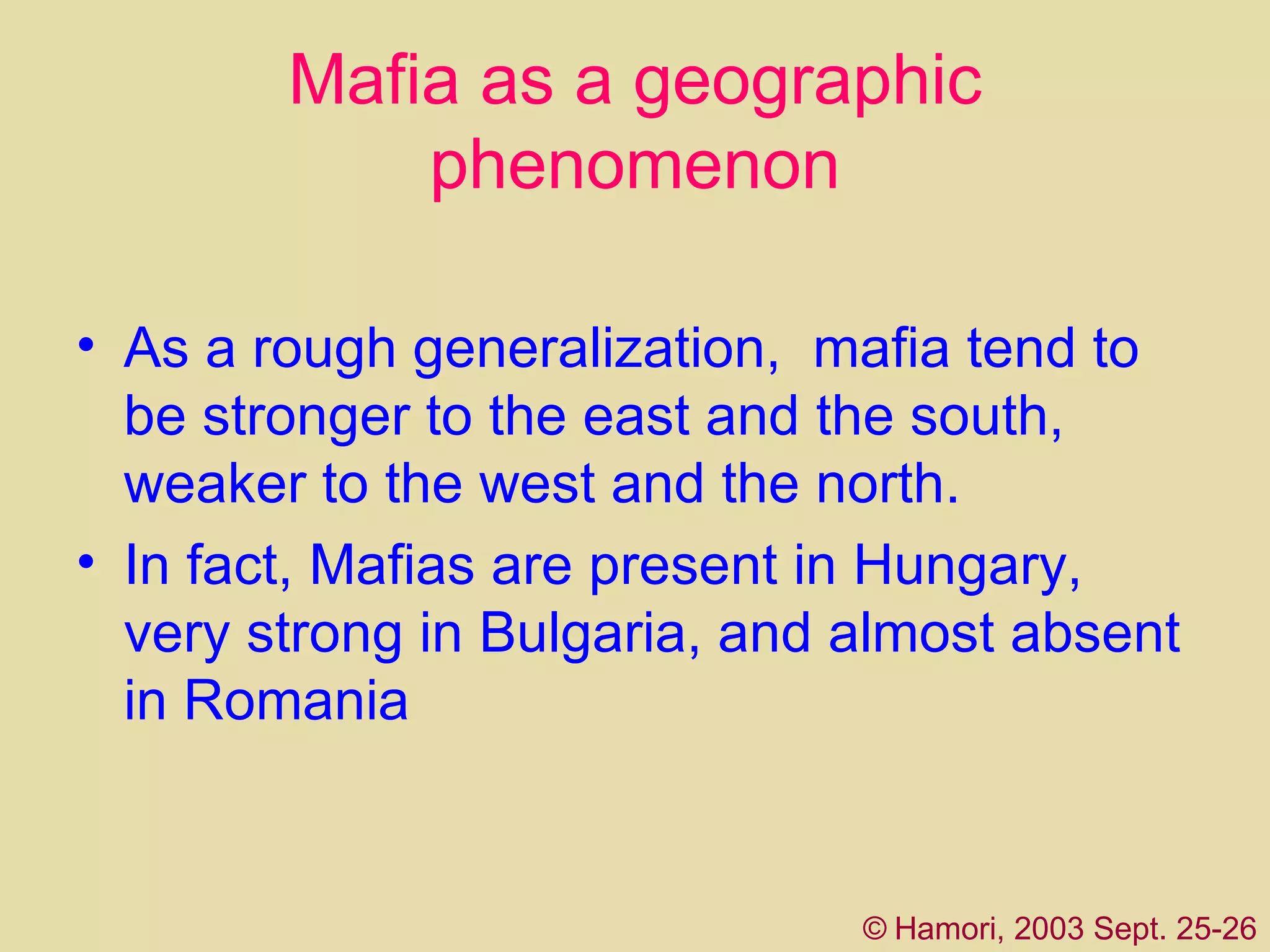 Mafia as a geographic phenomenon As a rough generalization,  mafia  tend to be stronger to the east and the south, weaker to the west and the north .   I n fact,   Mafias are present in Hungary, very strong in Bulgaria, and almost absent in Romania  ©   Hamori, 2003 Sept. 25-26 