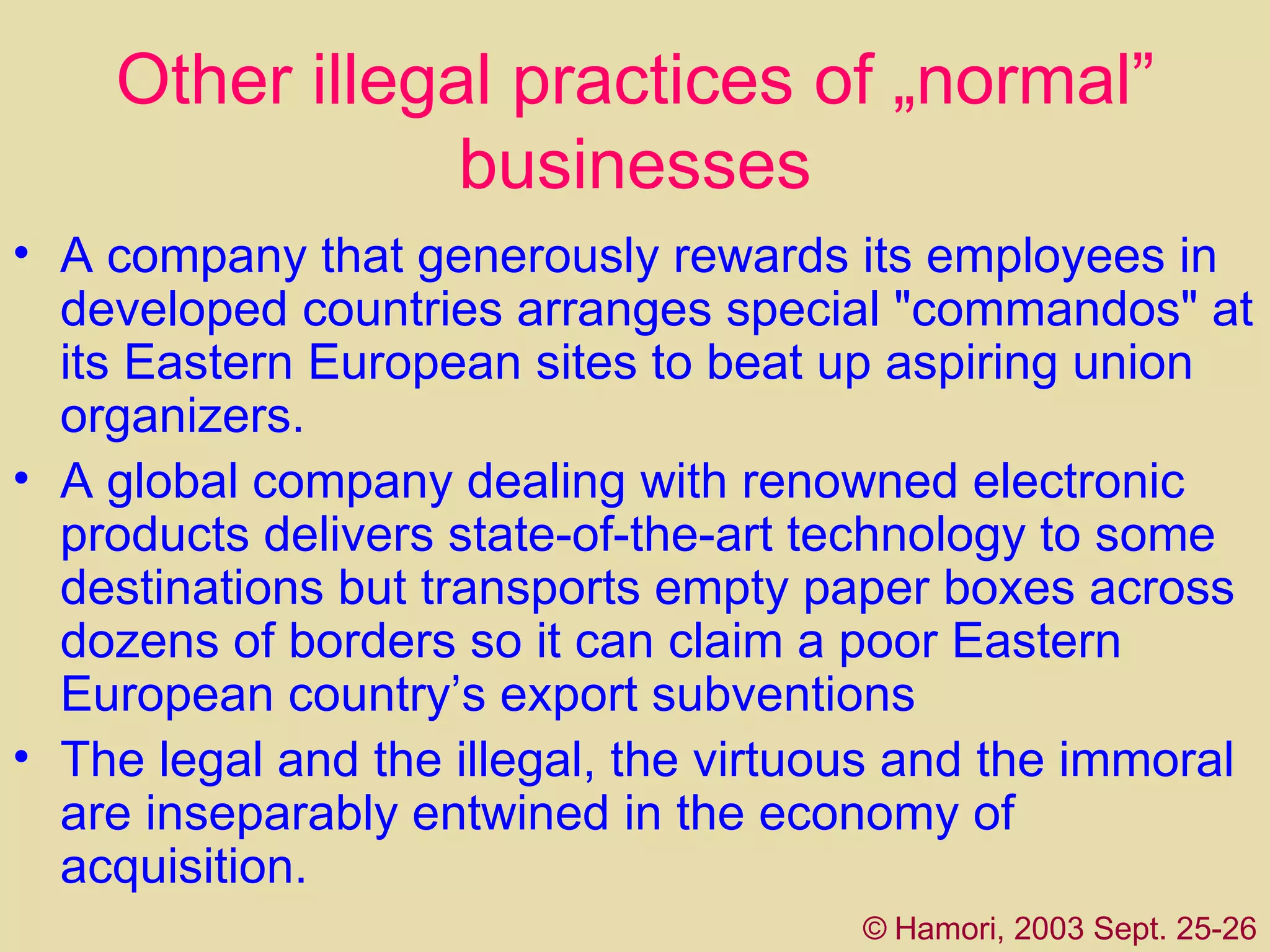 Other illegal practices of „normal” businesses A  company that generously rewards its employees in developed countries arranges special "commando s " at its Eastern European sites to beat up aspiring union organizers.  A global company dealing with renowned electronic products delivers state-of-the-art technology to some destinations but transports empty paper boxes across dozens of borders so it can claim a poor Eastern European country’s export subventions   The legal and the illegal, the virtuous and the immoral are inseparably entwined in the economy of acquisition.  ©   Hamori, 2003 Sept. 25-26 