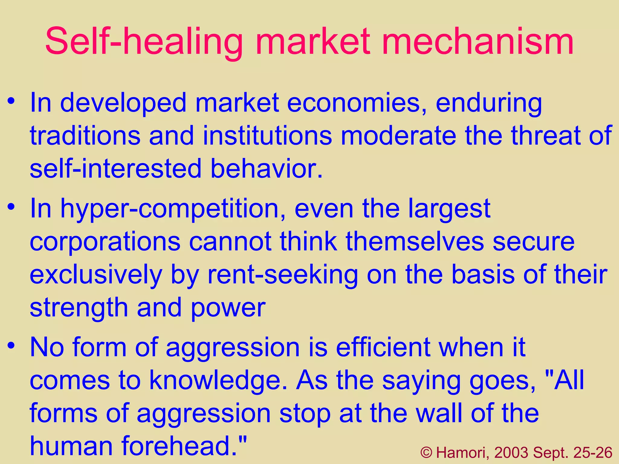 Self-healing market mechanism In developed market economies, enduring traditions and institutions moderate the threat of self-interested behavior.  In hyper-competition, even the largest corporations cannot think themselves secure exclusively by rent-seeking on the basis of their strength and power   No form of aggression is efficient when it comes to knowledge. As the saying goes, "All forms of aggression stop at the wall of the human forehead."   ©   Hamori, 2003 Sept. 25-26 