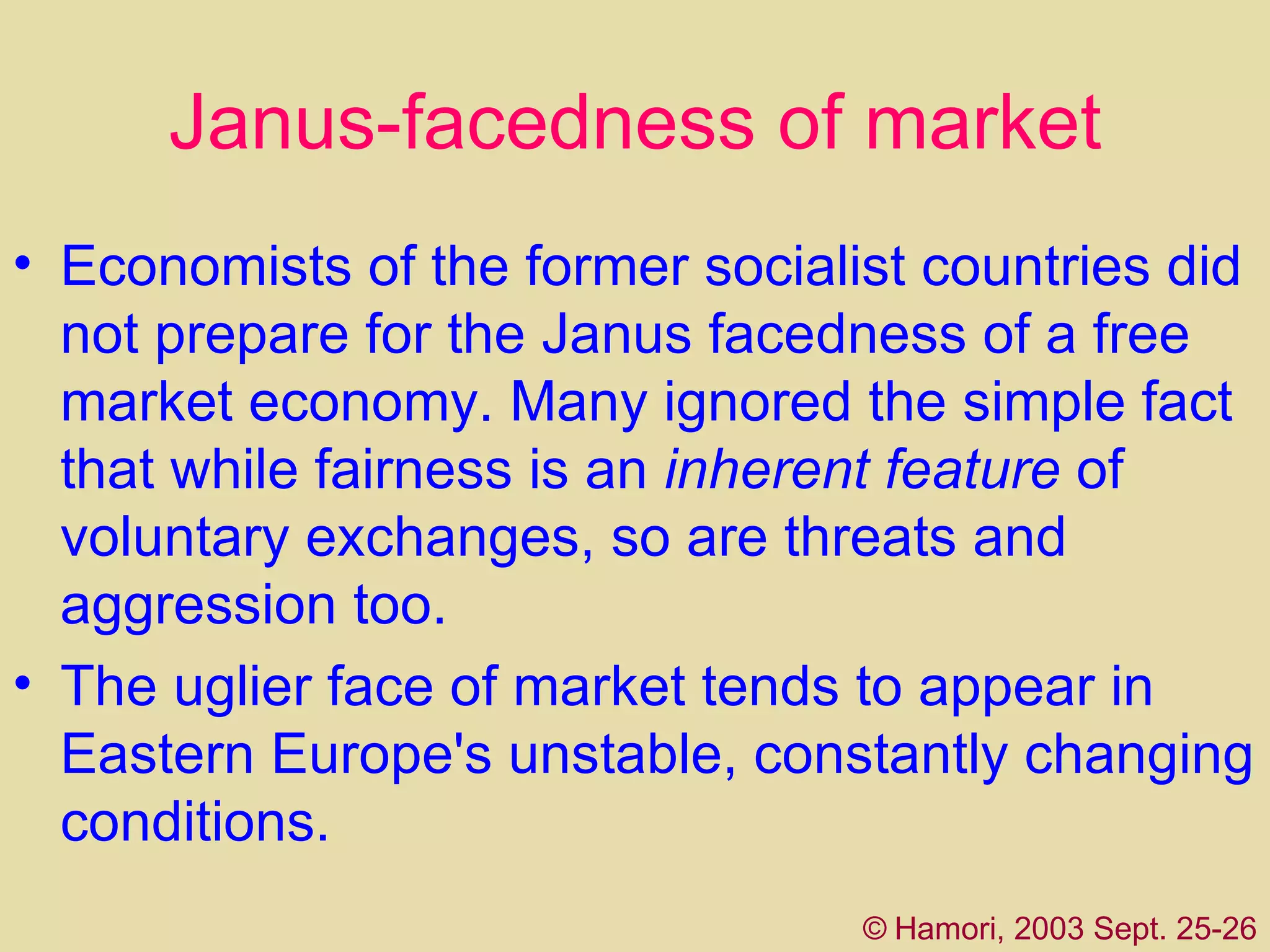 Janus-facedness of market Economists of the former socialist countries did not prepare for the Janus face dnes s of a free market economy. Many ignored the simple fact that while fairness is an  inherent feature  of voluntary exchanges, so are threats and aggression  too . The uglier face of market tends to appear in Eastern Europe's unstable, constantly changing conditions.  ©   Hamori, 2003 Sept. 25-26 