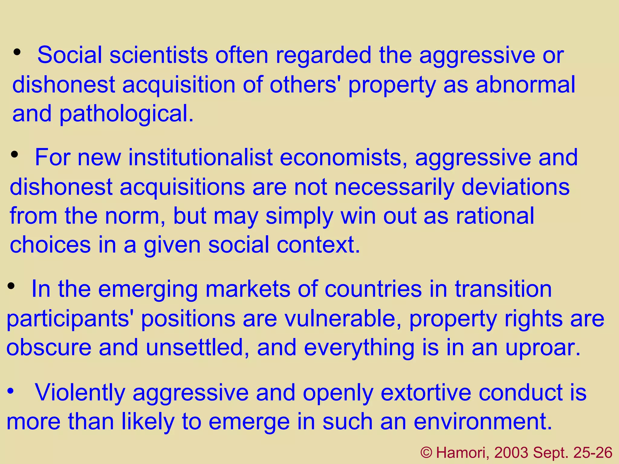 S ocial scientists  often  regarded the aggressive or dishonest acquisition of others' property as abnormal and pathological.  For  new institutionalist economists , aggressive and dishonest acquisitions are not necessarily deviations from the norm, but may simply win out as rational choices in a given social context.  In  the emerging markets of countries in transition  participants' positions are vulnerable, property rights are obscure and unsettled, and everything is in an uproar.  ©   Hamori, 2003 Sept. 25-26 Violently aggressive and openly extortive   conduc t  is   more than likely to emerge in such a n  environment. 