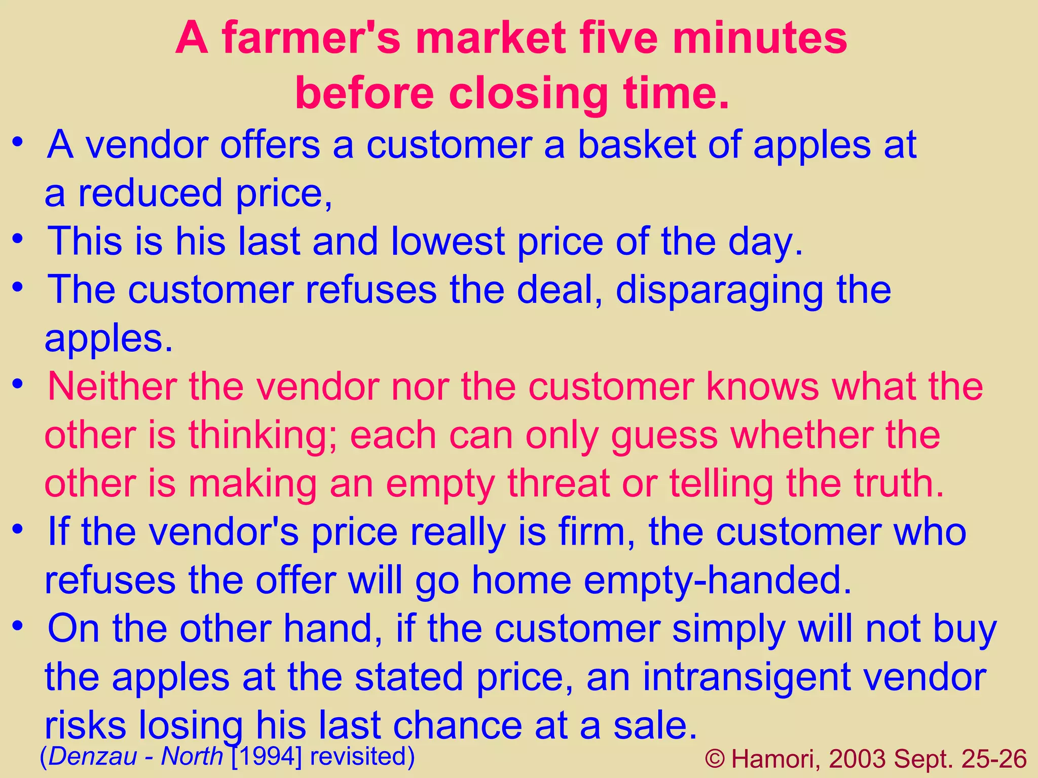 A  farmer's market five minutes  before closing   time.  A vendor offers a customer a basket of apples at  a reduced price,  This  is his last and lowest price of the day.  The customer refuses the deal, disparaging the   apples. Neither the vendor nor the customer knows what the  other is thinking ; e ach can only guess whether the  other is   making an empty threat or telling the truth.   If the vendor's price really is firm, the customer who  refuses the offer will go home empty-handed.  On the other hand, if the customer simply will not buy  the apples at the stated price, an intransigent vendor  risks losing his last chance at a sale.  ©   Hamori, 2003 Sept. 25-26 ( Denzau - North  [1994]  revisited)   