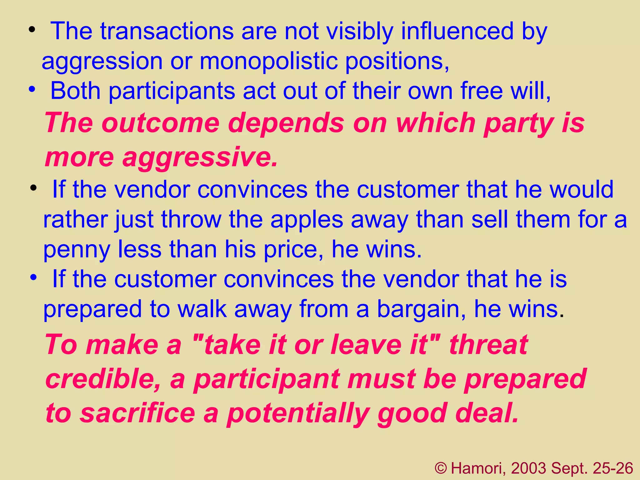 The  transactions are not visibly influenced by  aggression or monopolistic positions ,   B oth participants act out of their own free will,  ©   Hamori, 2003 Sept. 25-26 T he outcome depends on which party is  more aggressive.  If the vendor convinces the customer that he would  rather just throw the apples away than sell them for a  penny less than his price, he wins.  If the customer convinces the vendor that he is  prepared to walk away from a bargain, he wins .  To make a "take it or leave it" threat  credible, a   participant must be prepared  to sacrifice a potentially good deal.  