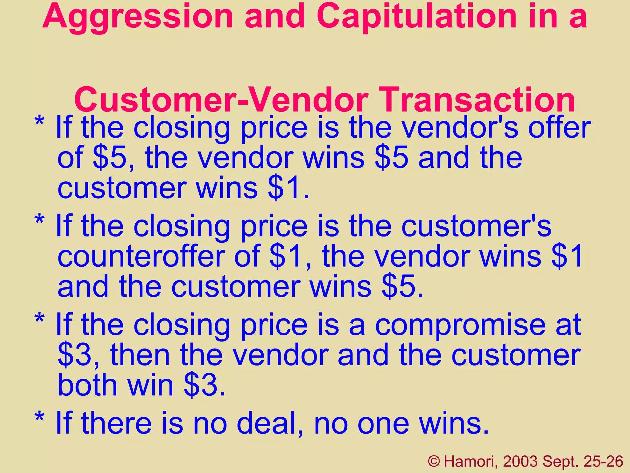 Aggression and Capitulation in a    Customer-Vendor Transaction * If the closing price is the vendor's offer of $5, the vendor wins $5 and the customer wins $1.  * If the closing price is the customer's counteroffer of $1, the vendor wins $1 and the customer wins $5.  * If the closing price is a compromise at $3, then the vendor and the customer both win $3.  * If there is no deal, no one wins. ©   Hamori, 2003 Sept. 25-26 