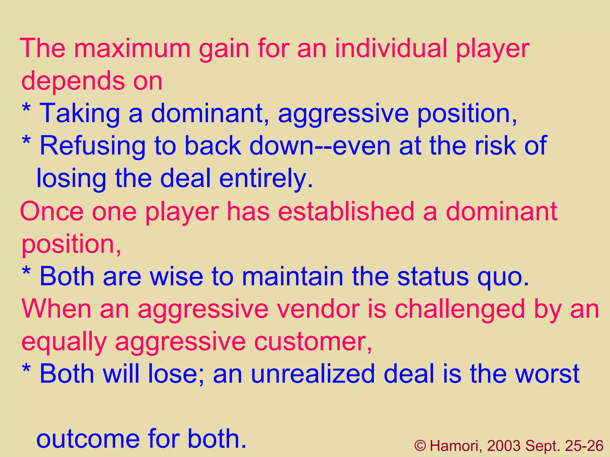 The  maximum gain for an individual player depends on *   T aking a dominant, aggressive position ,   *   R efusing to back down--even at the risk of   losing the deal entirely. Once one player has established a  d ominant   position, *  B oth are wise to maintain the status quo.  When an aggressive vendor is challenged by an  equally aggressive customer,  *  B oth will lose; an unrealized deal is the worst    outcome for both.   ©   Hamori, 2003 Sept. 25-26 