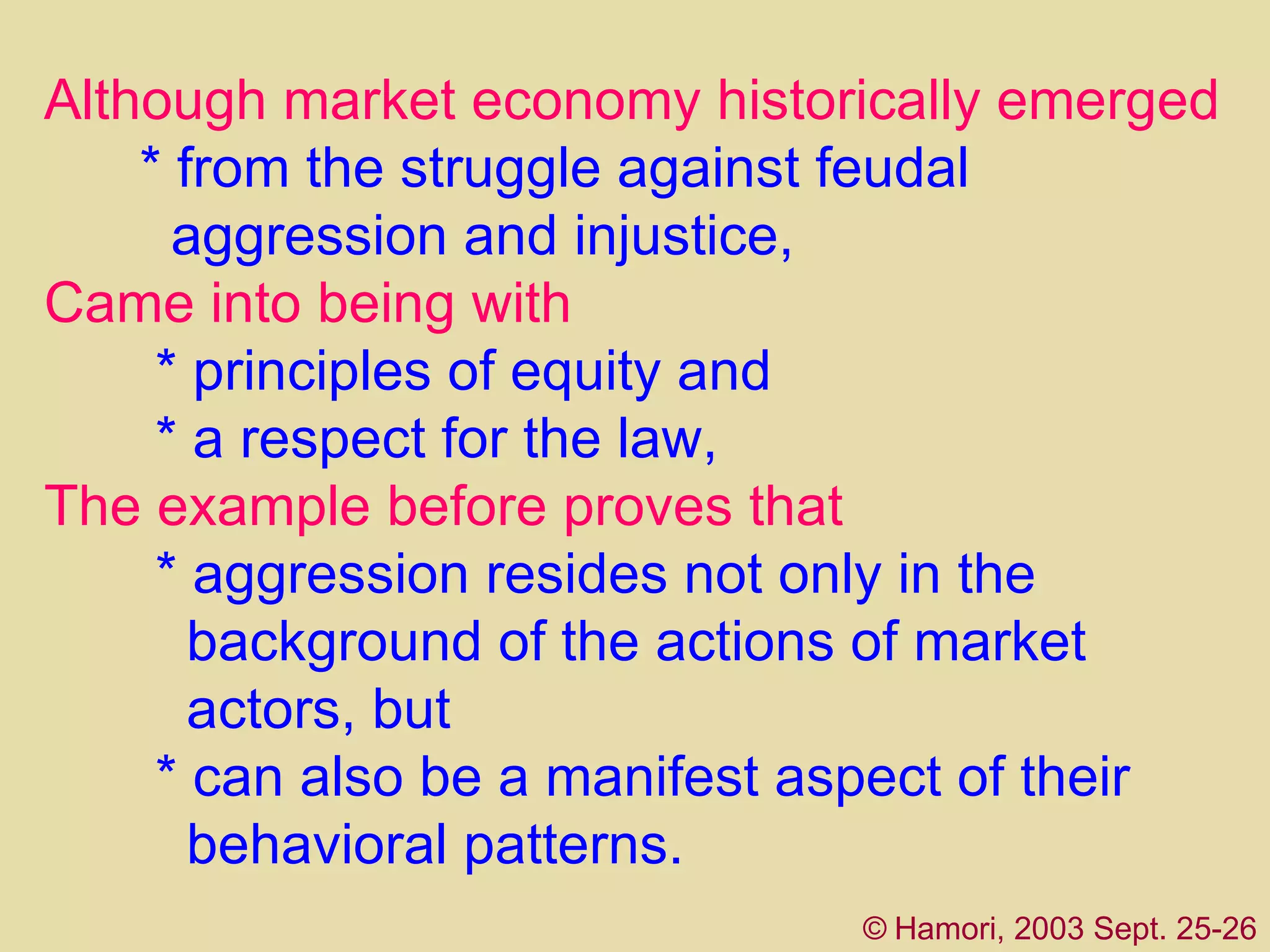 Although market economy historically emerged   *   from the struggle against feudal      aggression   and injustice,  C ame into being with     *   principles of equity and     *   a respect for the law,  Th e example  before  proves that    *   aggression resides not only in the      background of the actions of market    actors, but    *   can also be a manifest aspect of their      behavioral patterns. ©   Hamori, 2003 Sept. 25-26 