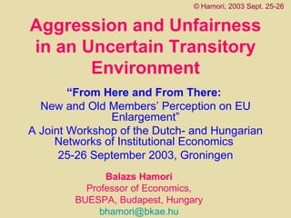 Aggression and Unfairness in an Uncertain Transitory Environment “ From Here and From There:   New and Old Members’ Perception on EU Enlargement” A Joint Workshop of the Dutch- and Hungarian Networks of Institutional Economics  25-26 September 2003, Groningen ©   Hamori, 2003 Sept. 25-26 Balazs Hamori  Professor of Economics,  BUESPA, Budapest, Hungary   [email_address]   