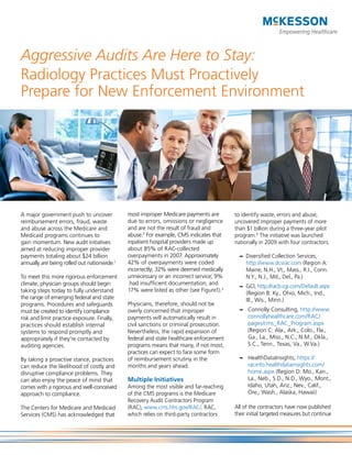 Aggressive Audits Are Here to Stay:
Radiology Practices Must Proactively
Prepare for New Enforcement Environment




A major government push to uncover           most improper Medicare payments are        to identify waste, errors and abuse,
reimbursement errors, fraud, waste           due to errors, omissions or negligence     uncovered improper payments of more
and abuse across the Medicare and            and are not the result of fraud and        than $1 billion during a three-year pilot
Medicaid programs continues to               abuse.2 For example, CMS indicates that    program.4 The initiative was launched
gain momentum. New audit initiatives         inpatient hospital providers made up       nationally in 2009 with four contractors:
aimed at reducing improper provider          about 85% of RAC-collected
payments totaling about $24 billion          overpayments in 2007. Approximately          – Diversified Collection Services,
annually are being rolled out nationwide.1   42% of overpayments were coded                 http://www.dcsrac.com (Region A:
                                             incorrectly; 32% were deemed medically         Maine, N.H., Vt., Mass., R.I., Conn.
To meet this more rigorous enforcement       unnecessary or an incorrect service; 9%        N.Y., N.J., Md., Del., Pa.)
climate, physician groups should begin        had insufficient documentation; and
                                                                                          – GCI, http://racb.cgi.com/Default.aspx
taking steps today to fully understand       17% were listed as other (see Figure1).3
                                                                                            (Region B: Ky., Ohio, Mich., Ind.,
the range of emerging federal and state                                                     Ill., Wis., Minn.)
programs. Procedures and safeguards          Physicians, therefore, should not be
must be created to identify compliance       overly concerned that improper               – Connolly Consulting, http://www.
risk and limit practice exposure. Finally,   payments will automatically result in          connollyhealthcare.com/RAC/
practices should establish internal          civil sanctions or criminal prosecution.       pages/cms_RAC_Program.aspx
systems to respond promptly and              Nevertheless, the rapid expansion of           (Region C: Ala., Ark., Colo., Fla.,
appropriately if they’re contacted by        federal and state healthcare enforcement       Ga., La., Miss., N.C., N.M., Okla.,
auditing agencies.                           programs means that many, if not most,         S.C., Tenn., Texas, Va., W.Va.)
                                             practices can expect to face some form
By taking a proactive stance, practices      of reimbursement scrutiny in the             – HealthDataInsights, https://
can reduce the likelihood of costly and      months and years ahead.                        racinfo.healthdatainsights.com/
disruptive compliance problems. They                                                        home.aspx (Region D: Mo., Kan.,
can also enjoy the peace of mind that        Multiple Initiatives                           La., Neb., S.D., N.D., Wyo., Mont.,
comes with a rigorous and well-conceived     Among the most visible and far-reaching        Idaho, Utah, Ariz., Nev., Calif.,
approach to compliance.                      of the CMS programs is the Medicare            Ore., Wash., Alaska, Hawaii)
                                             Recovery Audit Contractors Program
The Centers for Medicare and Medicaid        (RAC), www.cms.hhs.gov/RAC/. RAC,          All of the contractors have now published
Services (CMS) has acknowledged that         which relies on third-party contractors    their initial targeted measures but continue
 
