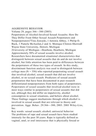 AGGRESSIVE BEHAVIOR
Volume 29, pages 366—380 (2003)
Perpetrators of Alcohol-Involved Sexual Assaults: How Do
They Differ From Other Sexual Assault Perpetrators and
Nonperpetrators?Tina Zawacki, l Antonia Abbey, 1 Philip O.
Buck, 1 Pamela McAusIan,2 and A. Monique Clinton-SherrodI
Wayne State University, Detroit, Michigan
2University of Michigan—Dearbom, Dearborn, Michigan
Approximotely 50% of sexual assaults involve alcohol.
Researchers have documented situationul characteristics that
distinguish between sexual assaults that do and do not involve
alcohol, but little attention has been paid to differences bctwcen
the perpetrators of these two types of assault. In this study,
discriminant function analysis was used to distinguish between
college men (N = 356) who reported perpetrating sexual assault
that involved alcohol, sexual assault that did not involve
alcohol, or no scxuul assault. Predictors of sexual assault
perpetration thut have been documented in pust research
differentiated nonperpctrators from both types of perpetrators.
Pcrpctrators of scxuol assaults that involved alcohol were in
most wuys similar to perpetrutors of sexual assautts that did
not, although they did differ on impulsivity, alcohol
consumption in sexual situations, and beliers about alcohol.
These findings suggest mechanisms through which alcohol is
involved in sexual assault thut are relevant to theory and
prevention. Aggr. Behav. 29:366—380, 2003. 2003 Wiley-Liss,
Inc.
Key words: sexual assault; alcohol; antisocial behavior
The problems of rape and sexual assault have been studied
intensely for the past 30 years. Rape is typically defined as
vaginal, anal, or oral intercourse that is physically forced or
 