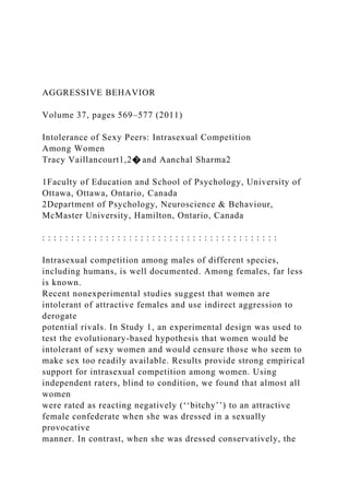 AGGRESSIVE BEHAVIOR
Volume 37, pages 569–577 (2011)
Intolerance of Sexy Peers: Intrasexual Competition
Among Women
Tracy Vaillancourt1,2� and Aanchal Sharma2
1Faculty of Education and School of Psychology, University of
Ottawa, Ottawa, Ontario, Canada
2Department of Psychology, Neuroscience & Behaviour,
McMaster University, Hamilton, Ontario, Canada
: : : : : : : : : : : : : : : : : : : : : : : : : : : : : : : : : : : : : : : : :
Intrasexual competition among males of different species,
including humans, is well documented. Among females, far less
is known.
Recent nonexperimental studies suggest that women are
intolerant of attractive females and use indirect aggression to
derogate
potential rivals. In Study 1, an experimental design was used to
test the evolutionary-based hypothesis that women would be
intolerant of sexy women and would censure those who seem to
make sex too readily available. Results provide strong empirical
support for intrasexual competition among women. Using
independent raters, blind to condition, we found that almost all
women
were rated as reacting negatively (‘‘bitchy’’) to an attractive
female confederate when she was dressed in a sexually
provocative
manner. In contrast, when she was dressed conservatively, the
 