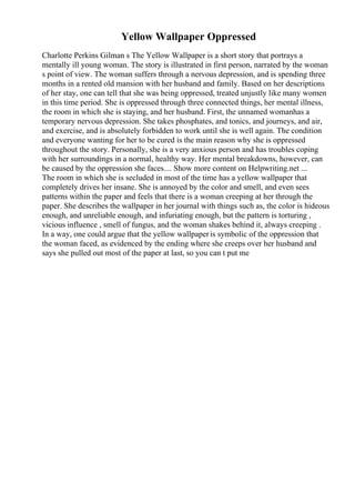 Yellow Wallpaper Oppressed
Charlotte Perkins Gilman s The Yellow Wallpaper is a short story that portrays a
mentally ill young woman. The story is illustrated in first person, narrated by the woman
s point of view. The woman suffers through a nervous depression, and is spending three
months in a rented old mansion with her husband and family. Based on her descriptions
of her stay, one can tell that she was being oppressed, treated unjustly like many women
in this time period. She is oppressed through three connected things, her mental illness,
the room in which she is staying, and her husband. First, the unnamed womanhas a
temporary nervous depression. She takes phosphates, and tonics, and journeys, and air,
and exercise, and is absolutely forbidden to work until she is well again. The condition
and everyone wanting for her to be cured is the main reason why she is oppressed
throughout the story. Personally, she is a very anxious person and has troubles coping
with her surroundings in a normal, healthy way. Her mental breakdowns, however, can
be caused by the oppression she faces.... Show more content on Helpwriting.net ...
The room in which she is secluded in most of the time has a yellow wallpaper that
completely drives her insane. She is annoyed by the color and smell, and even sees
patterns within the paper and feels that there is a woman creeping at her through the
paper. She describes the wallpaper in her journal with things such as, the color is hideous
enough, and unreliable enough, and infuriating enough, but the pattern is torturing ,
vicious influence , smell of fungus, and the woman shakes behind it, always creeping .
In a way, one could argue that the yellow wallpaperis symbolic of the oppression that
the woman faced, as evidenced by the ending where she creeps over her husband and
says she pulled out most of the paper at last, so you can t put me
 