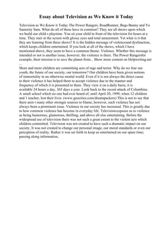 Essay about Television as We Know it Today
Television as We Know it Today The Power Rangers, RoadRunner, Bugs Bunny and Yo
Sammity Sam. What do all of these have in common? They are all shows upon which
we build our child s playtime. You sit your child in front of the television for hours at a
time. They stair at the screen with glossy eyes and total amazement. Yet what is it that
they are learning from these shows? It is the hidden message of violenceand dysfunction,
which keeps children entertained. If you look at all of the shows, which I have
mentioned above, they seem to have a common theme. Violence. Whether this message is
intended or not is another issue, however, the violence is there. The Power Rangersfor
example, their mission is to save the planet from... Show more content on Helpwriting.net
...
More and more children are committing acts of rage and terror. Why do we fear our
youth, the future of our society, our tomorrow? Our children have been given notions
of immortality in an otherwise mortal world. Even if it is not always the direct cause
to their violence it has helped them to accept violence due to the manner and
frequency of which it is presented to them. They view it on a daily basis; it is
available 24 hours a day, 365 days a year. Look back to the recent attack of Columbine.
A small school which no one had ever heard of, until April 20, 1999, when 12 children
and 1 teacher, lost their lives. (www.geocities.com/dreampackers) This is not to say that
there aren t many other stronger sources to blame, however, such violence has not
always been a prominent issue. Violence in our society has increased. This is greatly due
to how common violence has become in everyday life. Televisionexposes us to violence
as being humorous, glamorous, thrilling, and above all else entertaining. Before the
widespread use of television there was not such a great extent to the violent acts which
children committed. Television was not created to have such a dramatic impact on our
society. It was not created to change our personal image, our moral standards or even our
perception of reality. Rather it was set forth to keep us entertained on our spare time;
passing along information,
 