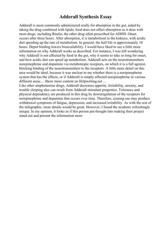 Adderall Synthesis Essay
Adderall is most commonly administered orally for absorption in the gut, aided by
taking the drug combined with lipids; food does not affect absorption as it does with
most drugs, including Ritalin, the other drug often prescribed for ADHD. Onset
occurs after three hours. After absorption, it is metabolized in the kidneys, with acidic
diet speeding up the rate of metabolism. In general, the half life is approximately 10
hours. Depot binding lowers bioavailability. I would have liked to see a little more
information on why Adderall works as described. For instance, I was left wondering
why Adderall is not affected by food in the gut, why it seems to take so long for onset,
and how acidic diet can speed up metabolism. Adderall acts on the neurotransmitters
norepinephrine and dopamine via metabotropic receptors, on which it is a full agonist,
blocking binding of the neurotransmitters to the receptors. A little more detail on this
area would be ideal, because it was unclear to me whether there is a norepinephrine
system that has the effects, or if Adderall is simply affected norepinephrine in various
different areas.... Show more content on Helpwriting.net ...
Like other amphetamine drugs, Adderall decreases appetite. Irritability, anxiety, and
trouble sleeping also can result from Adderall stimulant properties. Tolerance and
physical dependency are produced in this drug by downregulation of the receptors for
norepinephrine and dopamine that occurs over time. Therefore, ceasing use may produce
withdrawal symptoms of fatigue, depression, and increased irritability. As with the rest of
the infographic, more details would be great. However, I found the aesthetic refreshingly
unique. In my opinion, it looks as if this person put thought into making their project
stand out and present the information more
 