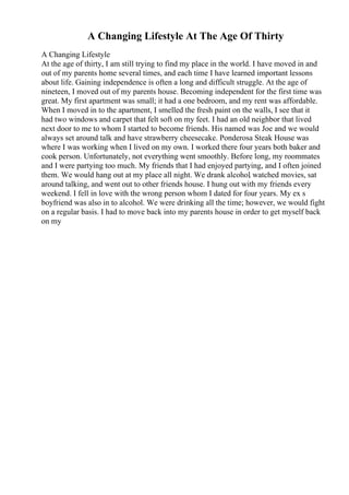 A Changing Lifestyle At The Age Of Thirty
A Changing Lifestyle
At the age of thirty, I am still trying to find my place in the world. I have moved in and
out of my parents home several times, and each time I have learned important lessons
about life. Gaining independence is often a long and difficult struggle. At the age of
nineteen, I moved out of my parents house. Becoming independent for the first time was
great. My first apartment was small; it had a one bedroom, and my rent was affordable.
When I moved in to the apartment, I smelled the fresh paint on the walls, I see that it
had two windows and carpet that felt soft on my feet. I had an old neighbor that lived
next door to me to whom I started to become friends. His named was Joe and we would
always set around talk and have strawberry cheesecake. Ponderosa Steak House was
where I was working when I lived on my own. I worked there four years both baker and
cook person. Unfortunately, not everything went smoothly. Before long, my roommates
and I were partying too much. My friends that I had enjoyed partying, and I often joined
them. We would hang out at my place all night. We drank alcohol
, watched movies, sat
around talking, and went out to other friends house. I hung out with my friends every
weekend. I fell in love with the wrong person whom I dated for four years. My ex s
boyfriend was also in to alcohol. We were drinking all the time; however, we would fight
on a regular basis. I had to move back into my parents house in order to get myself back
on my
 