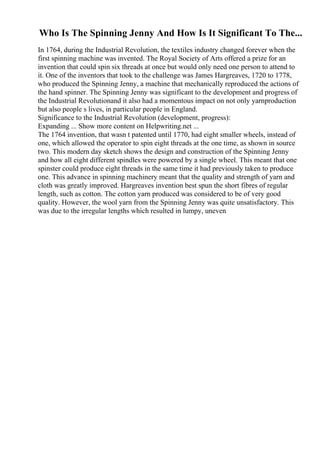 Who Is The Spinning Jenny And How Is It Significant To The...
In 1764, during the Industrial Revolution, the textiles industry changed forever when the
first spinning machine was invented. The Royal Society of Arts offered a prize for an
invention that could spin six threads at once but would only need one person to attend to
it. One of the inventors that took to the challenge was James Hargreaves, 1720 to 1778,
who produced the Spinning Jenny, a machine that mechanically reproduced the actions of
the hand spinner. The Spinning Jenny was significant to the development and progress of
the Industrial Revolutionand it also had a momentous impact on not only yarnproduction
but also people s lives, in particular people in England.
Significance to the Industrial Revolution (development, progress):
Expanding ... Show more content on Helpwriting.net ...
The 1764 invention, that wasn t patented until 1770, had eight smaller wheels, instead of
one, which allowed the operator to spin eight threads at the one time, as shown in source
two. This modern day sketch shows the design and construction of the Spinning Jenny
and how all eight different spindles were powered by a single wheel. This meant that one
spinster could produce eight threads in the same time it had previously taken to produce
one. This advance in spinning machinery meant that the quality and strength of yarn and
cloth was greatly improved. Hargreaves invention best spun the short fibres of regular
length, such as cotton. The cotton yarn produced was considered to be of very good
quality. However, the wool yarn from the Spinning Jenny was quite unsatisfactory. This
was due to the irregular lengths which resulted in lumpy, uneven
 