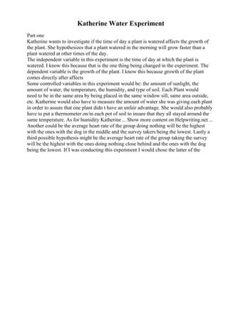 Katherine Water Experiment
Part one
Katherine wants to investigate if the time of day a plant is watered affects the growth of
the plant. She hypothesizes that a plant watered in the morning will grow faster than a
plant watered at other times of the day.
The independent variable in this experiment is the time of day at which the plant is
watered. I know this because that is the one thing being changed in the experiment. The
dependent variable is the growth of the plant. I know this because growth of the plant
comes directly after affects
Some controlled variables in this experiment would be: the amount of sunlight, the
amount of water, the temperature, the humidity, and type of soil. Each Plant would
need to be in the same area by being placed in the same window sill, same area outside,
etc. Katherine would also have to measure the amount of water she was giving each plant
in order to assure that one plant didn t have an unfair advantage. She would also probably
have to put a thermometer on/in each pot of soil to insure that they all stayed around the
same temperature. As for humidity Katherine ... Show more content on Helpwriting.net ...
Another could be the average heart rate of the group doing nothing will be the highest
with the ones with the dog in the middle and the survey takers being the lowest. Lastly a
third possible hypothesis might be the average heart rate of the group taking the survey
will be the highest with the ones doing nothing close behind and the ones with the dog
being the lowest. If I was conducting this experiment I would chose the latter of the
 