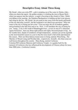 Descriptive Essay About Three Kong
My friend , when you write PPT , cods is jumping out of the water in Alaska s lake ;
when you check the report , the golden monkey is climbing the tree in Mount Meili ;
when you squeeze into the subway , a eagle is hovering in the clouds in Tibet ; While
you debate at the meeting , the Nepalese Backpackers is holding up their wine glasses
and siting by the fire . My friend , do you want to stay away from the hustle and bustle
of the city and relax yourself , but the weekend is too short to go anywhere ? Why not
come to the city of Jining just for a tour ? You can enjoy the art of northern gardens
and go boating in the lake here and so on . Next , I will introduce the city of Jining for
you . Jining , a city in the south of Shandongprovince , covers an area of 11 thousand
square kilometers . there are about eight million and eighty thousand people living . As
for weather here, dispite of conditions of high temperature , summer can yet be regarded
as the most beautiful season in a year in that the town itself is full of life and character
this season . There are three famous tourist areas in Jining ,namely Three Kong , The
Marshes of Mount Liang and Weishan lake , respectively. Actually , this three areas are
well known throughout the country . Three Kong, namely Confucius
CemetryгЂЃConfucius Mansion and Confucius Temple , is a garden built for the
memory of Confucius who has influenced the development of Chinese culture for more
than 2000 years . Confucius Cemetry
 