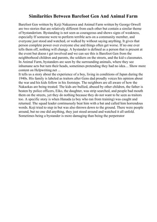 Similarities Between Barefoot Gen And Animal Farm
Barefoot Gen written by Keiji Nakazawa and Animal Farm written by George Orwell
are two stories that are relatively different from each other but contain a similar theme
of bystanderism. Bystanding is not seen as courageous and shows signs of weakness,
especially If someone were to perform terrible acts on a community member, and
everyone just stood and watched, or walked by without saying anything. It gives that
person complete power over everyone else and things often get worse. If no one ever
tells them off, nothing will change. A bystander is defined as a person that is present at
the event but doesn t get involved and we can see this is Barefoot Gen from the
neighborhood children and parents, the soldiers on the streets, and the kid s classmates.
In Animal Farm, bystanders are seen by the surrounding animals, where they see
inhumane acts but turn their heads, sometimes pretending they had no idea.... Show more
content on Helpwriting.net ...
It tells us a story about the experience of a boy, living in conditions of Japan during the
1940s. His family is labeled as traitors after Gens dad proudly voices his opinion about
the war and his kids follow in his footsteps. The neighbors are all aware of how the
Nakaokas are being treated. The kids are bullied, abused by other children, the father is
beaten by police officers, Eiko, the daughter, was strip searched, and people bad mouth
them on the streets, yet they do nothing because they do not want to be seen as traitors
too. A specific story is when Hanada (a boy who ran from training) was caught and
returned. The squad leader continuously beat him with a bat and called him horrendous
words. Koji tried to step in but was also thrown down to the ground. There were people
around, but no one did anything, they just stood around and watched it all unfold.
Sometimes being a bystander is more damaging than being the perpetrator
 