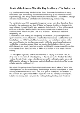 Death of the Literate World in Ray Bradbury s The Pedestrian
Ray Bradbury s short story, The Pedestrian, shows the not too distant future in a very
unfavorable light. The thinking world has been eaten away by the convenience that is
high technology. This decay is represented by the fate that befalls Leonard Mead. Though
only an isolated incident, it foreshadows the end of thinking, literatesociety.
The world in the year 2053 is populated by people who are more dead than alive. Their
technology has made them very lazy. Walking has become obsolete, as the title of the
story indicates. Leonard Mead is not a pedestrian; he is, in a city of three million people
(105), the pedestrian. Walking had become so uncommon, that the sidewalk was
vanishing under flowers and grass (104 105). Bradbury ... Show more content on
Helpwriting.net ...
Leonard Mead hears nothing but whisperings and murmurs (104) coming from the
open windows he passes. The human voice has become so scarce, Mead hesitates each
time he hears one (104). Clearly Mead yearns to have any sort of conversation with a
real person. Reading has also become a casualty within the technologically advanced
world of the twenty first century. Mead was a writer, but he hadn`t written in years
(105). Dependence on television had created a world in which magazines and books didn
t sell anymore (105). Movie versions of books were as close as these people came to
reading.
The atmosphere is gloomy, with several references to a dying civilization. First, the
story is set in November. It is the beginning of the end. Secondly, Bradbury describes
walking through Mead s neighborhood as not unequal to walking through a graveyard
(104). Another reference to the doomed society is Bradbury s description of the houses
as being tomblike buildings (104).
But among this garbage heap of humanity stands Leonard Mead, a kind of Anti Christ.
Mead represents the last of the thinking human beings. Bradbury s description of Mead
as being alone in this world of 2053, A.D., or as good as alone (104) is a reference to
this situation. It is significant that Mead begins his walk in a westerly direction (104).
Like the sun passing from view, so is the walking, talking, thinking man. Mead is a
 