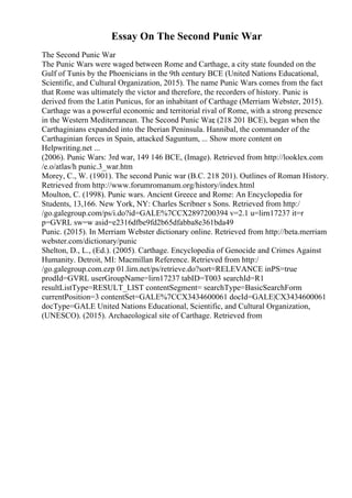 Essay On The Second Punic War
The Second Punic War
The Punic Wars were waged between Rome and Carthage, a city state founded on the
Gulf of Tunis by the Phoenicians in the 9th century BCE (United Nations Educational,
Scientific, and Cultural Organization, 2015). The name Punic Wars comes from the fact
that Rome was ultimately the victor and therefore, the recorders of history. Punic is
derived from the Latin Punicus, for an inhabitant of Carthage (Merriam Webster, 2015).
Carthage was a powerful economic and territorial rival of Rome, with a strong presence
in the Western Mediterranean. The Second Punic War
, (218 201 BCE), began when the
Carthaginians expanded into the Iberian Peninsula. Hannibal, the commander of the
Carthaginian forces in Spain, attacked Saguntum, ... Show more content on
Helpwriting.net ...
(2006). Punic Wars: 3rd war, 149 146 BCE, (Image). Retrieved from http://looklex.com
/e.o/atlas/h punic.3_war.htm
Morey, C., W. (1901). The second Punic war (B.C. 218 201). Outlines of Roman History.
Retrieved from http://www.forumromanum.org/history/index.html
Moulton, C. (1998). Punic wars. Ancient Greece and Rome: An Encyclopedia for
Students, 13,166. New York, NY: Charles Scribner s Sons. Retrieved from http:/
/go.galegroup.com/ps/i.do?id=GALE%7CCX2897200394 v=2.1 u=lirn17237 it=r
p=GVRL sw=w asid=e2316dfbe9fd2b65dfabba8e361bda49
Punic. (2015). In Merriam Webster dictionary online. Retrieved from http://beta.merriam
webster.com/dictionary/punic
Shelton, D., L., (Ed.). (2005). Carthage. Encyclopedia of Genocide and Crimes Against
Humanity. Detroit, MI: Macmillan Reference. Retrieved from http:/
/go.galegroup.com.ezp 01.lirn.net/ps/retrieve.do?sort=RELEVANCE inPS=true
prodId=GVRL userGroupName=lirn17237 tabID=T003 searchId=R1
resultListType=RESULT_LIST contentSegment= searchType=BasicSearchForm
currentPosition=3 contentSet=GALE%7CCX3434600061 docId=GALE|CX3434600061
docType=GALE United Nations Educational, Scientific, and Cultural Organization,
(UNESCO). (2015). Archaeological site of Carthage. Retrieved from
 