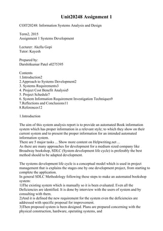 Unit20248 Assignment 1
COIT20248: Information Systems Analysis and Design
Term2, 2015
Assignment 1 Systems Development
Lecturer: Akella Gopi
Tutor: Kayesh
Prepared by:
Darshitkumar Patel s0275395
Contents
1.Introduction2
2.Approach to Systems Development2
3. Systems Requirements3
4. Project Cost Benefit Analysis5
5. Project Schedule7
6. System Information Requirement Investigation Techniques9
7.Reflections and Conclusions11
8.References12
1.Introduction
The aim of this system analysis report is to provide an automated Book information
system which has proper information in a relevant style; to which they show on their
current system and to present the proper information for an intended automated
information system.
There are 5 major tasks ... Show more content on Helpwriting.net ...
As there are many approaches for development for a medium sized company like
Broadway bookshop, SDLC (System development life cycle) is preferably the best
method should to be adapted development.
The systems development life cycle is a conceptual model which is used in project
management that is explains the stages one by one development project, from starting to
complete the application.
In general SDLC Methodology following these steps to make an automated bookshop
system:
1)The existing system which is manually so it is been evaluated. Even all the
Deficiencies are identified. It is done by interview with the users of system and by
consulting with them.
2)And it is defined the new requirement for the system even the deficiencies are
addressed with specific proposal for improvement.
3)Then proposed system is been designed. Plans are prepared concerning with the
physical construction, hardware, operating systems, and
 