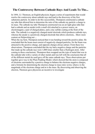 The Controversy Between Cathode Rays And Leads To The...
In 1894, J.J. Thomson, an English physicist, began a series of experiments that would
resolve the controversy about cathode rays and lead to the discovery of the first
subatomic particle. In order to do this successfully, Thompson constructed a cathode
ray tube that allowed him to determine the ratio of the cathode ray particle s charge to
its mass. The cathode ray tube Thompson constructed was an air tight glass tube that
had a cathode and an anode (with a small slit) attached to a power source, an
electromagnet, a pair of charged plates, and a zinc sulfide coating at the front of the
tube. The cathode is a negatively charged metal electrode which produces cathode rays,
whereas the anode is a positively charged electrode that allows electrons... Show more
content on Helpwriting.net ...
When the ray bent, Thompson noticed that it was bending toward the positive plate. He
concluded that the beam must consist of negatively charged particles, for the beam was
attracted to the positive charge, and opposite charges always attract. From these two
observations, Thompson concluded that the ray had a negative charge and the particles
that made up the cathode rays were 1,000 times smaller than a Hydrogen atom. After
coming to these conclusions, Thompson then swapped out the type of metal that was in
the cathode tube with a variety of other metals and was left with the conclusion that all
of the different metals he used gave off the same cathode rays. These observations put
together gave way to the Plum Pudding Model, which showed that the atom is composed
of electrons surrounded by a positive charge to balance the electrons negative charges,
and a formula for determining the electron charge to mass ratio: (e/m), where e is the
magnitude of the electrons charge and m is the mass. By discovering and observing the
electron, Thomson gave physicists an incentive to investigate
 