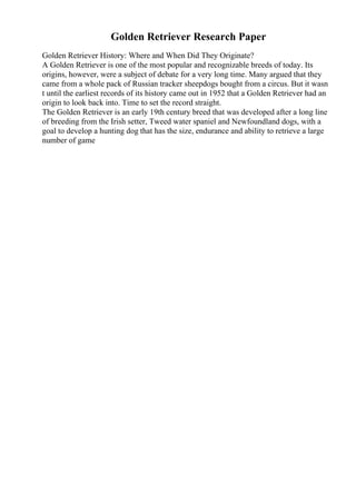Golden Retriever Research Paper
Golden Retriever History: Where and When Did They Originate?
A Golden Retriever is one of the most popular and recognizable breeds of today. Its
origins, however, were a subject of debate for a very long time. Many argued that they
came from a whole pack of Russian tracker sheepdogs bought from a circus. But it wasn
t until the earliest records of its history came out in 1952 that a Golden Retriever had an
origin to look back into. Time to set the record straight.
The Golden Retriever is an early 19th century breed that was developed after a long line
of breeding from the Irish setter, Tweed water spaniel and Newfoundland dogs, with a
goal to develop a hunting dog that has the size, endurance and ability to retrieve a large
number of game
 