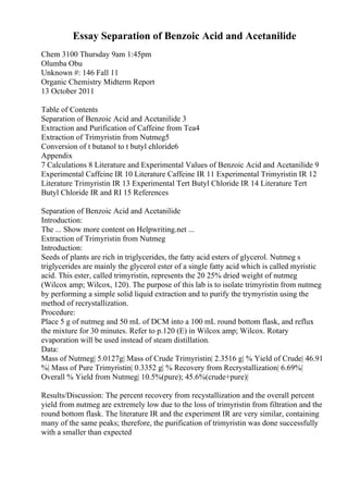 Essay Separation of Benzoic Acid and Acetanilide
Chem 3100 Thursday 9am 1:45pm
Olumba Obu
Unknown #: 146 Fall 11
Organic Chemistry Midterm Report
13 October 2011
Table of Contents
Separation of Benzoic Acid and Acetanilide 3
Extraction and Purification of Caffeine from Tea4
Extraction of Trimyristin from Nutmeg5
Conversion of t butanol to t butyl chloride6
Appendix
7 Calculations 8 Literature and Experimental Values of Benzoic Acid and Acetanilide 9
Experimental Caffeine IR 10 Literature Caffeine IR 11 Experimental Trimyristin IR 12
Literature Trimyristin IR 13 Experimental Tert Butyl Chloride IR 14 Literature Tert
Butyl Chloride IR and RI 15 References
Separation of Benzoic Acid and Acetanilide
Introduction:
The ... Show more content on Helpwriting.net ...
Extraction of Trimyristin from Nutmeg
Introduction:
Seeds of plants are rich in triglycerides, the fatty acid esters of glycerol. Nutmeg s
triglycerides are mainly the glycerol ester of a single fatty acid which is called myristic
acid. This ester, called trimyristin, represents the 20 25% dried weight of nutmeg
(Wilcox amp; Wilcox, 120). The purpose of this lab is to isolate trimyristin from nutmeg
by performing a simple solid liquid extraction and to purify the trymyristin using the
method of recrystallization.
Procedure:
Place 5 g of nutmeg and 50 mL of DCM into a 100 mL round bottom flask, and reflux
the mixture for 30 minutes. Refer to p.120 (E) in Wilcox amp; Wilcox. Rotary
evaporation will be used instead of steam distillation.
Data:
Mass of Nutmeg| 5.0127g| Mass of Crude Trimyristin| 2.3516 g| % Yield of Crude| 46.91
%| Mass of Pure Trimyristin| 0.3352 g| % Recovery from Recrystallization| 6.69%|
Overall % Yield from Nutmeg| 10.5%(pure); 45.6%(crude+pure)|
Results/Discussion: The percent recovery from recystallization and the overall percent
yield from nutmeg are extremely low due to the loss of trimyristin from filtration and the
round bottom flask. The literature IR and the experiment IR are very similar, containing
many of the same peaks; therefore, the purification of trimyristin was done successfully
with a smaller than expected
 