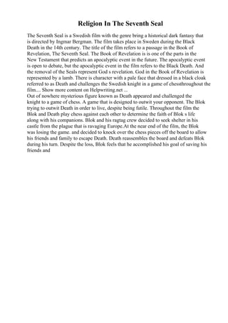 Religion In The Seventh Seal
The Seventh Seal is a Swedish film with the genre bring a historical dark fantasy that
is directed by Ingmar Bergman. The film takes place in Sweden during the Black
Death in the 14th century. The title of the film refers to a passage in the Book of
Revelation, The Seventh Seal. The Book of Revelation is is one of the parts in the
New Testament that predicts an apocalyptic event in the future. The apocalyptic event
is open to debate, but the apocalyptic event in the film refers to the Black Death. And
the removal of the Seals represent God s revelation. God in the Book of Revelation is
represented by a lamb. There is character with a pale face that dressed in a black cloak
referred to as Death and challenges the Swedish knight in a game of chessthroughout the
film.... Show more content on Helpwriting.net ...
Out of nowhere mysterious figure known as Death appeared and challenged the
knight to a game of chess. A game that is designed to outwit your opponent. The Blok
trying to outwit Death in order to live, despite being futile. Throughout the film the
Blok and Death play chess against each other to determine the faith of Blok s life
along with his companions. Blok and his ragtag crew decided to seek shelter in his
castle from the plague that is ravaging Europe.At the near end of the film, the Blok
was losing the game. and decided to knock over the chess pieces off the board to allow
his friends and family to escape Death. Death reassembles the board and defeats Blok
during his turn. Despite the loss, Blok feels that he accomplished his goal of saving his
friends and
 