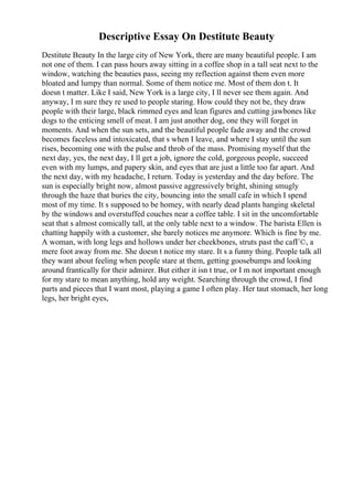 Descriptive Essay On Destitute Beauty
Destitute Beauty In the large city of New York, there are many beautiful people. I am
not one of them. I can pass hours away sitting in a coffee shop in a tall seat next to the
window, watching the beauties pass, seeing my reflection against them even more
bloated and lumpy than normal. Some of them notice me. Most of them don t. It
doesn t matter. Like I said, New York is a large city, I ll never see them again. And
anyway, I m sure they re used to people staring. How could they not be, they draw
people with their large, black rimmed eyes and lean figures and cutting jawbones like
dogs to the enticing smell of meat. I am just another dog, one they will forget in
moments. And when the sun sets, and the beautiful people fade away and the crowd
becomes faceless and intoxicated, that s when I leave, and where I stay until the sun
rises, becoming one with the pulse and throb of the mass. Promising myself that the
next day, yes, the next day, I ll get a job, ignore the cold, gorgeous people, succeed
even with my lumps, and papery skin, and eyes that are just a little too far apart. And
the next day, with my headache, I return. Today is yesterday and the day before. The
sun is especially bright now, almost passive aggressively bright, shining smugly
through the haze that buries the city, bouncing into the small cafe in which I spend
most of my time. It s supposed to be homey, with nearly dead plants hanging skeletal
by the windows and overstuffed couches near a coffee table. I sit in the uncomfortable
seat that s almost comically tall, at the only table next to a window. The barista Ellen is
chatting happily with a customer, she barely notices me anymore. Which is fine by me.
A woman, with long legs and hollows under her cheekbones, struts past the cafГ©, a
mere foot away from me. She doesn t notice my stare. It s a funny thing. People talk all
they want about feeling when people stare at them, getting goosebumps and looking
around frantically for their admirer. But either it isn t true, or I m not important enough
for my stare to mean anything, hold any weight. Searching through the crowd, I find
parts and pieces that I want most, playing a game I often play. Her taut stomach, her long
legs, her bright eyes,
 
