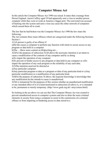 Computer Misuse Act
In this article the Computer Misuse Act 1990 was raised. It states that a teenage from
Dorset England. Aaron Caffrey aged 19 had apparently sent a virus to another person
computer while they were at work at America s bigger port. The convicted was accused
of hacking into the system and sent a virus use cause the either network of computers
which caused them all to crash.
The law that he had broken was the Computer Misuse Act 1990 the law states the
following:
The Act contains three main offences which are categorised under the following Sections:
Section 1
1(1)A person is guilty of an offence if
a)He/she causes a computer to perform any function with intent to secure access to any
program or data held in a computer
b)The ... Show more content on Helpwriting.net ...
3(2)For the purposes of subsection 3(1)b above the necessary intention is an intent to
cause a modification of the contents of any computer and by so doing
a)To impair the operation of any computer
b)To prevent or hinder access to any program or data held in any computer or c)To
impair the operation of any such program or the reliability of any such data.
3(3)The intention need not be directed at
a)Any particular computer
b)Any particular program or data or a program or data of any particular kind or c)Any
particular modification or a modification of any particular kind.
3(4)For the purpose of subsection 1b above, the requisite knowledge is knowledge that
any modification he/she intends to cause is unauthorised.
3(5)It is immaterial for the purposes of this section whether an unauthorised modification
or any intended effect of it of a kind mentioned in subsection (2) above is, or is intended
to be, permanent or merely temporary. (http://www.geek.org.uk/~arny/cmuse.html)
So looking at the act above we can see that The Computer Misuse Act was created to
prevent unauthorised access to computer systems and also to deter the more criminal
elements in society from using a computer to assist in the commission of a criminal
offence or from impairing or hindering access to data stored in a
 
